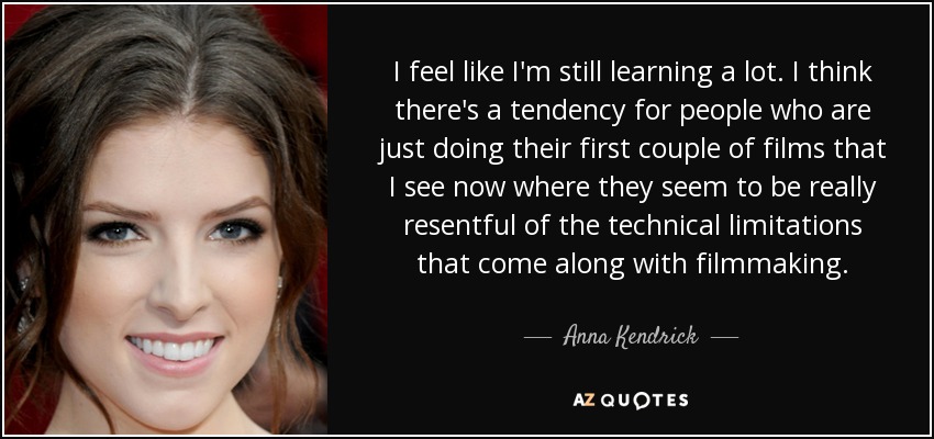 I feel like I'm still learning a lot. I think there's a tendency for people who are just doing their first couple of films that I see now where they seem to be really resentful of the technical limitations that come along with filmmaking. - Anna Kendrick