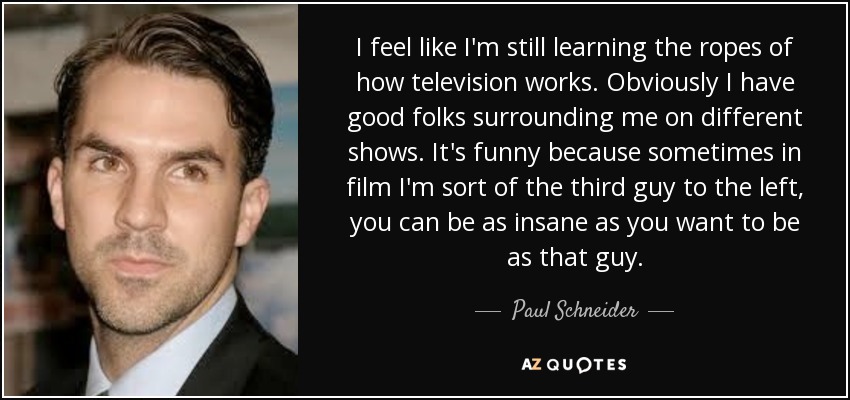 I feel like I'm still learning the ropes of how television works. Obviously I have good folks surrounding me on different shows. It's funny because sometimes in film I'm sort of the third guy to the left, you can be as insane as you want to be as that guy. - Paul Schneider