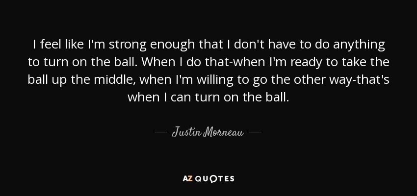 I feel like I'm strong enough that I don't have to do anything to turn on the ball. When I do that-when I'm ready to take the ball up the middle, when I'm willing to go the other way-that's when I can turn on the ball. - Justin Morneau