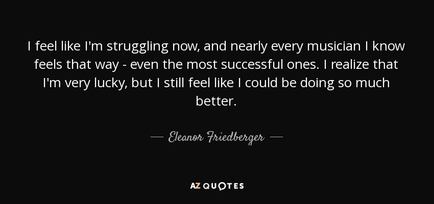 I feel like I'm struggling now, and nearly every musician I know feels that way - even the most successful ones. I realize that I'm very lucky, but I still feel like I could be doing so much better. - Eleanor Friedberger