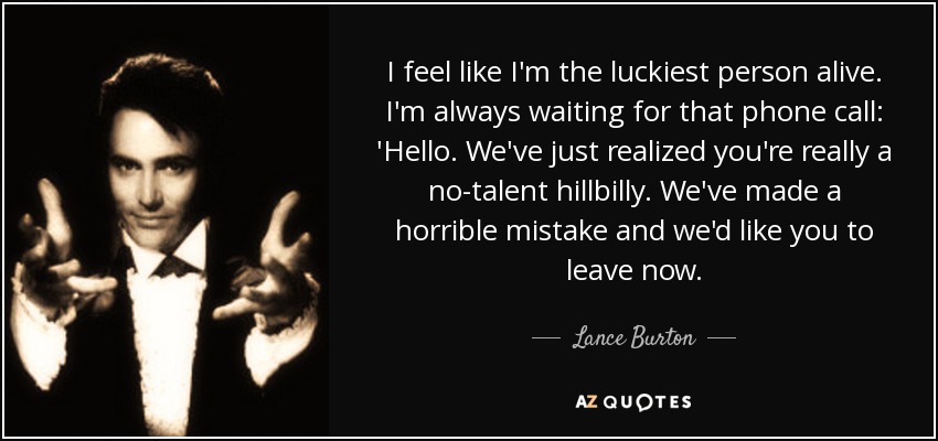 I feel like I'm the luckiest person alive. I'm always waiting for that phone call: 'Hello. We've just realized you're really a no-talent hillbilly. We've made a horrible mistake and we'd like you to leave now. - Lance Burton