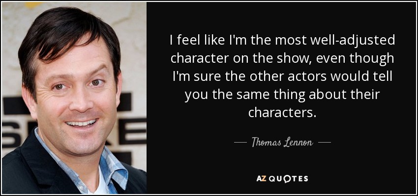 I feel like I'm the most well-adjusted character on the show, even though I'm sure the other actors would tell you the same thing about their characters. - Thomas Lennon