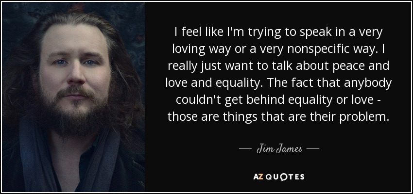 I feel like I'm trying to speak in a very loving way or a very nonspecific way. I really just want to talk about peace and love and equality. The fact that anybody couldn't get behind equality or love - those are things that are their problem. - Jim James