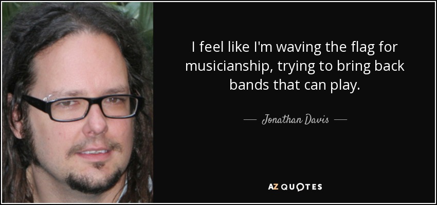 I feel like I'm waving the flag for musicianship, trying to bring back bands that can play. - Jonathan Davis