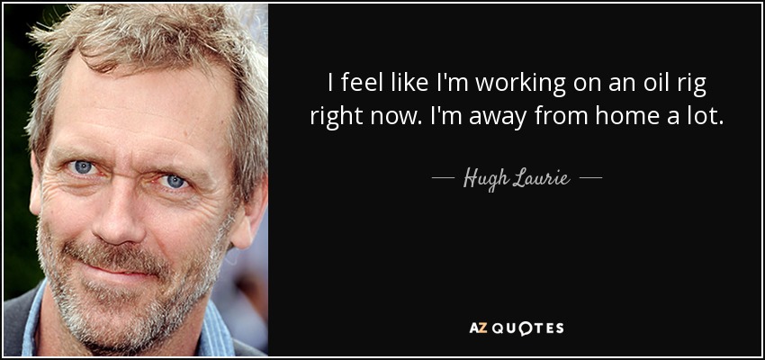 I feel like I'm working on an oil rig right now. I'm away from home a lot. - Hugh Laurie