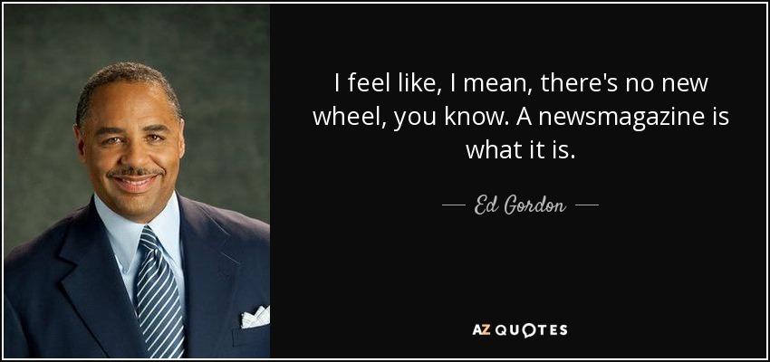 I feel like, I mean, there's no new wheel, you know. A newsmagazine is what it is. - Ed Gordon