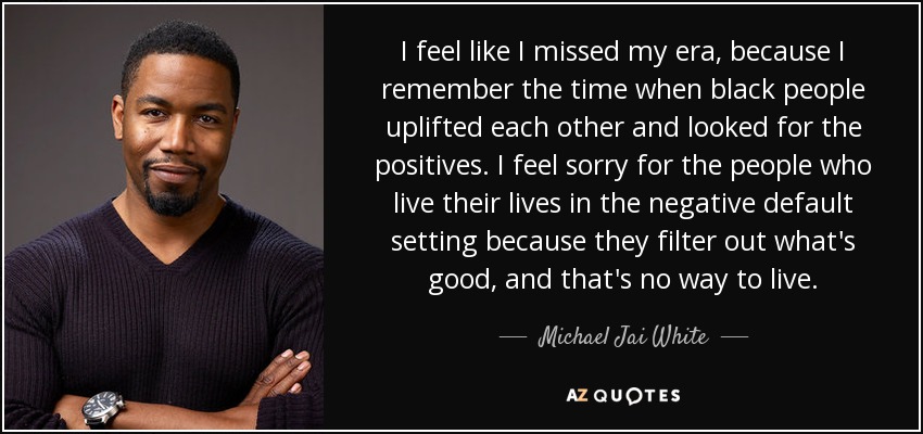 I feel like I missed my era, because I remember the time when black people uplifted each other and looked for the positives. I feel sorry for the people who live their lives in the negative default setting because they filter out what's good, and that's no way to live. - Michael Jai White