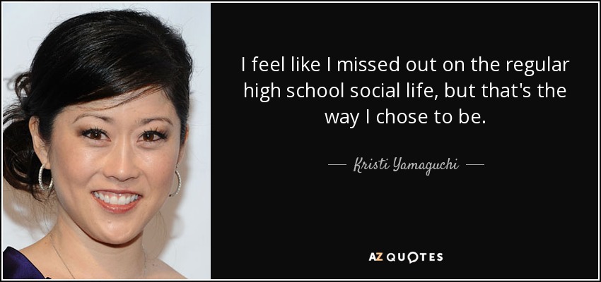 I feel like I missed out on the regular high school social life, but that's the way I chose to be. - Kristi Yamaguchi