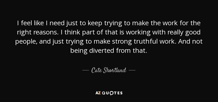 I feel like I need just to keep trying to make the work for the right reasons. I think part of that is working with really good people, and just trying to make strong truthful work. And not being diverted from that. - Cate Shortland
