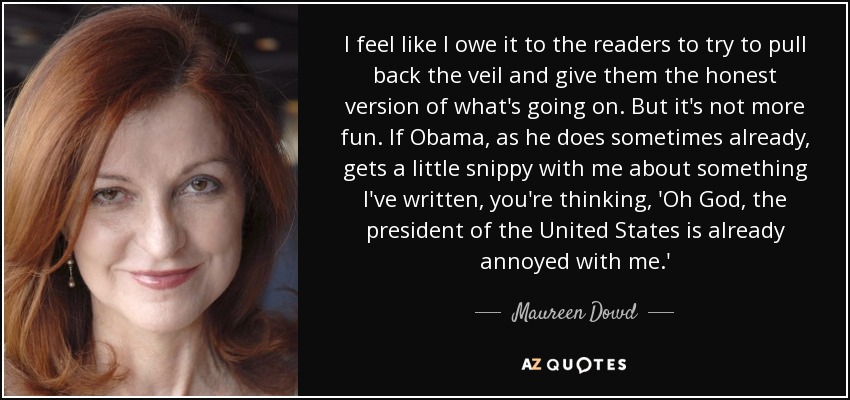 I feel like I owe it to the readers to try to pull back the veil and give them the honest version of what's going on. But it's not more fun. If Obama, as he does sometimes already, gets a little snippy with me about something I've written, you're thinking, 'Oh God, the president of the United States is already annoyed with me.' - Maureen Dowd