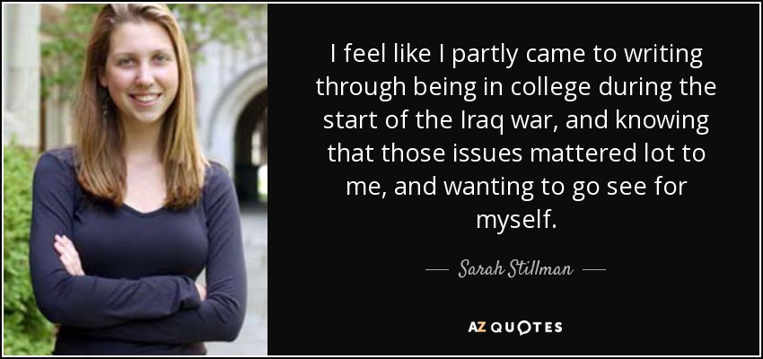 I feel like I partly came to writing through being in college during the start of the Iraq war, and knowing that those issues mattered lot to me, and wanting to go see for myself. - Sarah Stillman