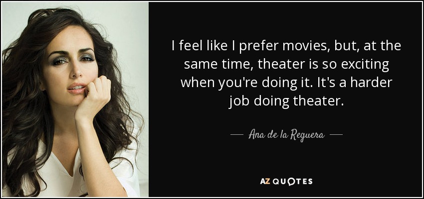 I feel like I prefer movies, but, at the same time, theater is so exciting when you're doing it. It's a harder job doing theater. - Ana de la Reguera