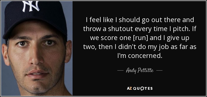 I feel like I should go out there and throw a shutout every time I pitch. If we score one [run] and I give up two, then I didn't do my job as far as I'm concerned. - Andy Pettitte