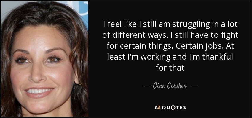 I feel like I still am struggling in a lot of different ways. I still have to fight for certain things. Certain jobs. At least I'm working and I'm thankful for that - Gina Gershon