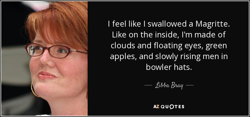 I feel like I swallowed a Magritte. Like on the inside, I'm made of clouds and floating eyes, green apples, and slowly rising men in bowler hats. - Libba Bray
