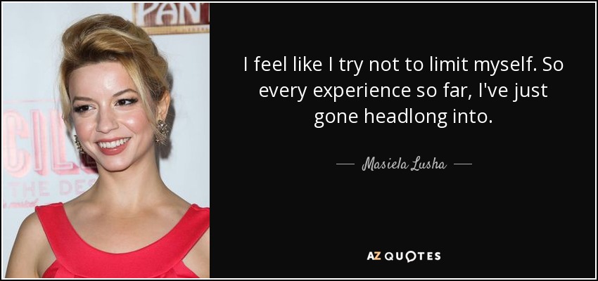 I feel like I try not to limit myself. So every experience so far, I've just gone headlong into. - Masiela Lusha