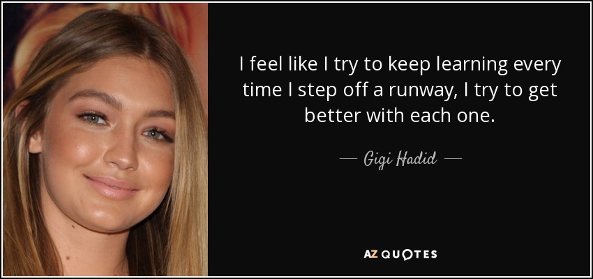 I feel like I try to keep learning every time I step off a runway, I try to get better with each one. - Gigi Hadid