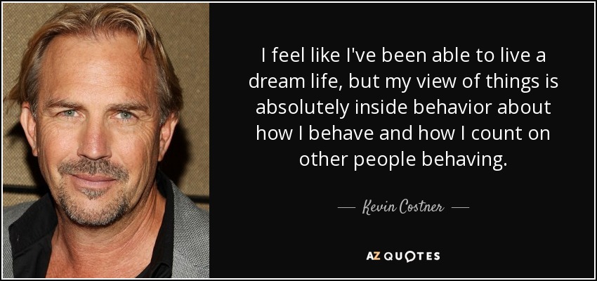 I feel like I've been able to live a dream life, but my view of things is absolutely inside behavior about how I behave and how I count on other people behaving. - Kevin Costner