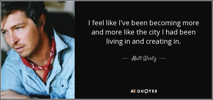I feel like I've been becoming more and more like the city I had been living in and creating in. - Matt Wertz