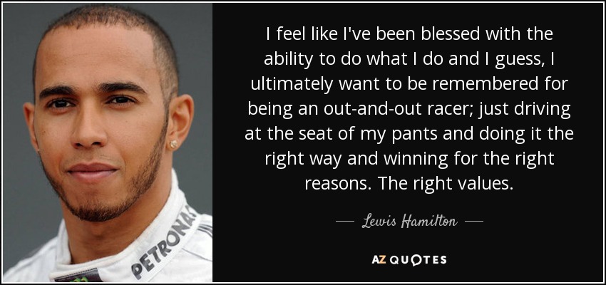 I feel like I've been blessed with the ability to do what I do and I guess, I ultimately want to be remembered for being an out-and-out racer; just driving at the seat of my pants and doing it the right way and winning for the right reasons. The right values. - Lewis Hamilton