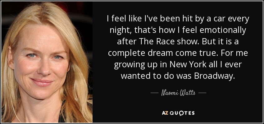 I feel like I've been hit by a car every night, that's how I feel emotionally after The Race show. But it is a complete dream come true. For me growing up in New York all I ever wanted to do was Broadway. - Naomi Watts