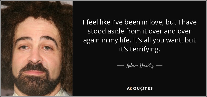 I feel like I've been in love, but I have stood aside from it over and over again in my life. It's all you want, but it's terrifying. - Adam Duritz