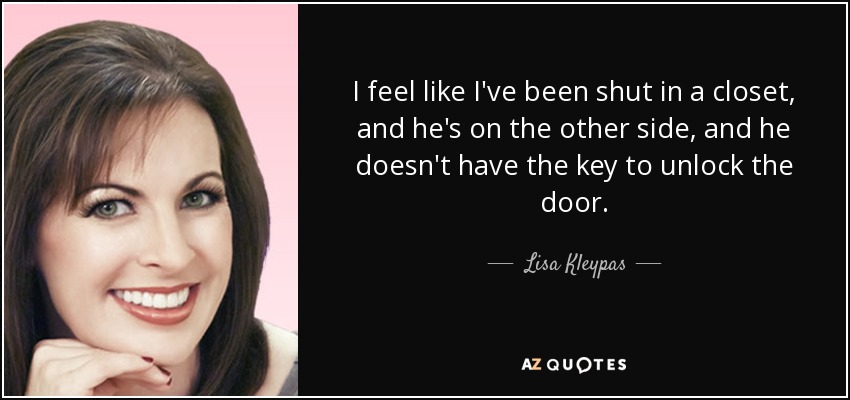 I feel like I've been shut in a closet, and he's on the other side, and he doesn't have the key to unlock the door. - Lisa Kleypas