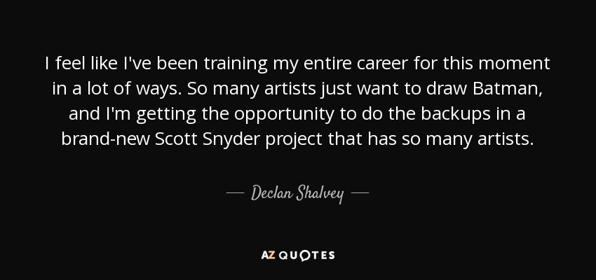 I feel like I've been training my entire career for this moment in a lot of ways. So many artists just want to draw Batman, and I'm getting the opportunity to do the backups in a brand-new Scott Snyder project that has so many artists. - Declan Shalvey
