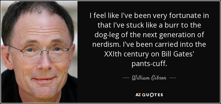 I feel like I've been very fortunate in that I've stuck like a burr to the dog-leg of the next generation of nerdism. I've been carried into the XXIth century on Bill Gates' pants-cuff. - William Gibson