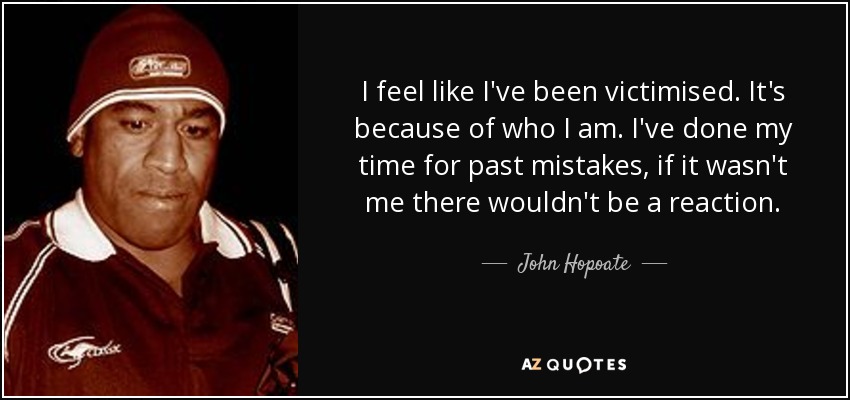 I feel like I've been victimised. It's because of who I am. I've done my time for past mistakes, if it wasn't me there wouldn't be a reaction. - John Hopoate