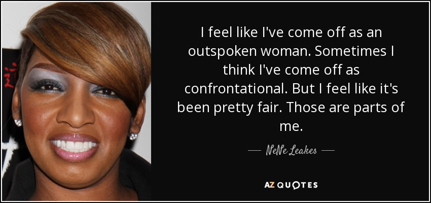 I feel like I've come off as an outspoken woman. Sometimes I think I've come off as confrontational. But I feel like it's been pretty fair. Those are parts of me. - NeNe Leakes