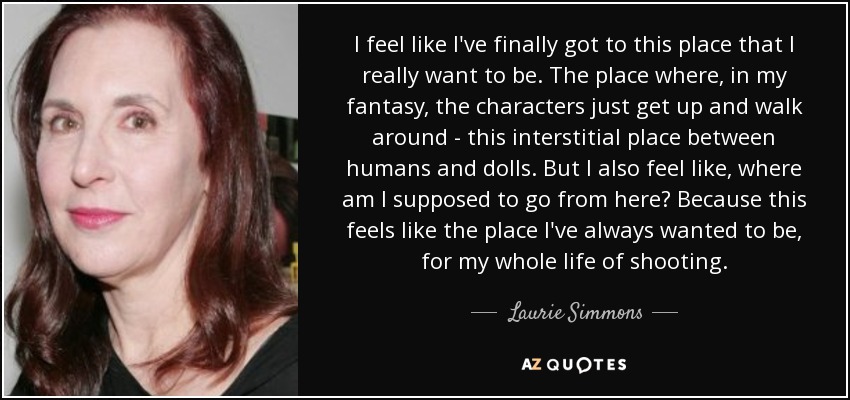 I feel like I've finally got to this place that I really want to be. The place where, in my fantasy, the characters just get up and walk around - this interstitial place between humans and dolls. But I also feel like, where am I supposed to go from here? Because this feels like the place I've always wanted to be, for my whole life of shooting. - Laurie Simmons