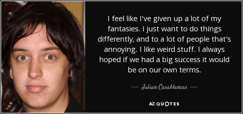 I feel like I've given up a lot of my fantasies. I just want to do things differently, and to a lot of people that's annoying. I like weird stuff. I always hoped if we had a big success it would be on our own terms. - Julian Casablancas