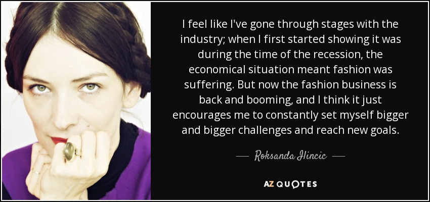 I feel like I've gone through stages with the industry; when I first started showing it was during the time of the recession, the economical situation meant fashion was suffering. But now the fashion business is back and booming, and I think it just encourages me to constantly set myself bigger and bigger challenges and reach new goals. - Roksanda Ilincic