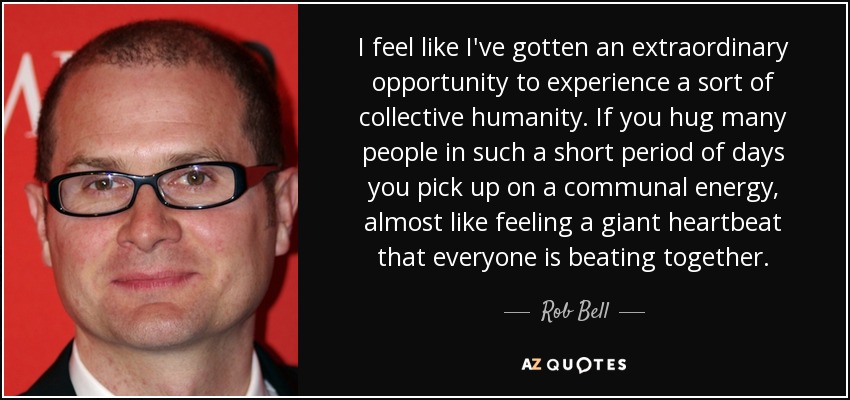 I feel like I've gotten an extraordinary opportunity to experience a sort of collective humanity. If you hug many people in such a short period of days you pick up on a communal energy, almost like feeling a giant heartbeat that everyone is beating together. - Rob Bell
