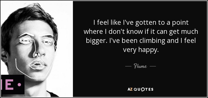 I feel like I've gotten to a point where I don't know if it can get much bigger. I've been climbing and I feel very happy. - Flume