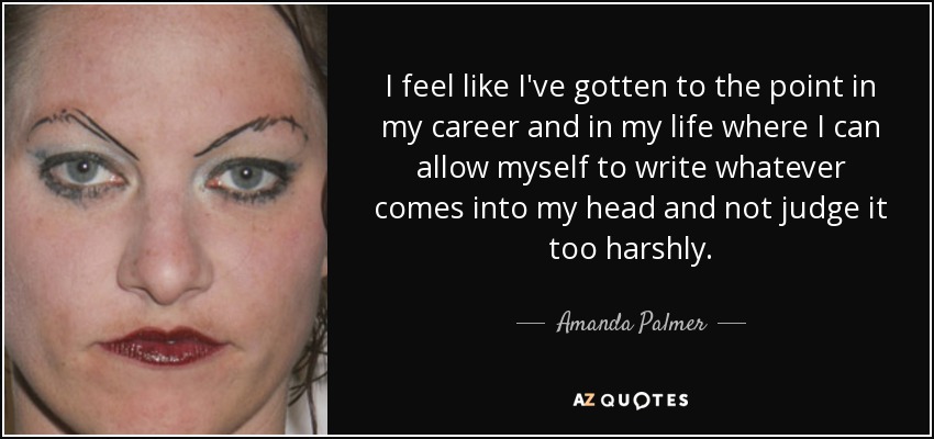 I feel like I've gotten to the point in my career and in my life where I can allow myself to write whatever comes into my head and not judge it too harshly. - Amanda Palmer