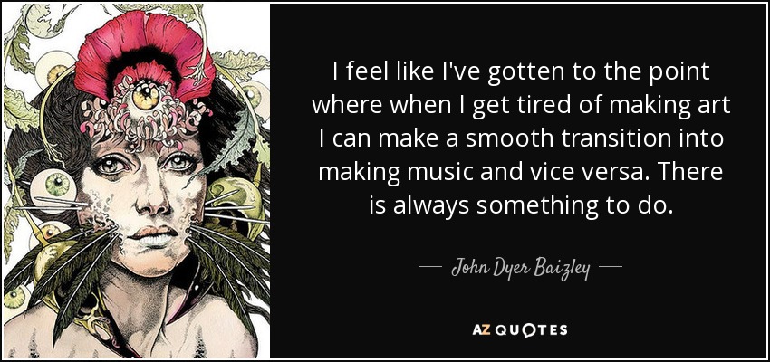 I feel like I've gotten to the point where when I get tired of making art I can make a smooth transition into making music and vice versa. There is always something to do. - John Dyer Baizley