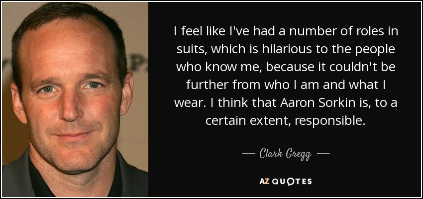 I feel like I've had a number of roles in suits, which is hilarious to the people who know me, because it couldn't be further from who I am and what I wear. I think that Aaron Sorkin is, to a certain extent, responsible. - Clark Gregg
