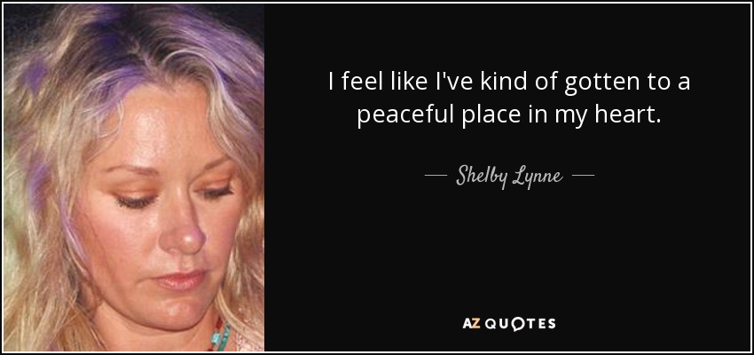 I feel like I've kind of gotten to a peaceful place in my heart. - Shelby Lynne