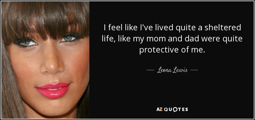 I feel like I've lived quite a sheltered life, like my mom and dad were quite protective of me. - Leona Lewis