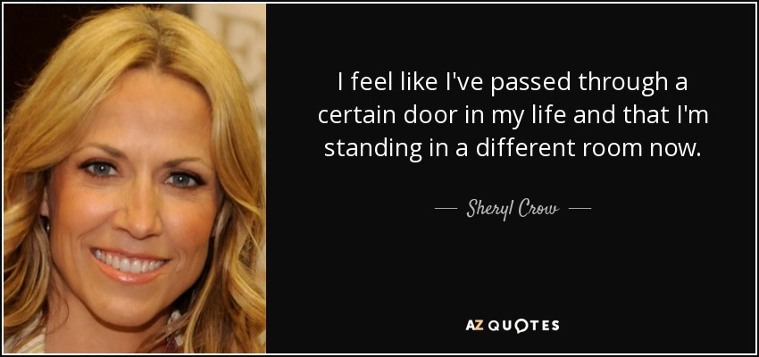 I feel like I've passed through a certain door in my life and that I'm standing in a different room now. - Sheryl Crow