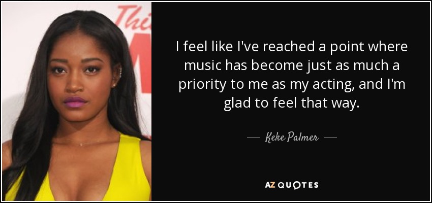I feel like I've reached a point where music has become just as much a priority to me as my acting, and I'm glad to feel that way. - Keke Palmer