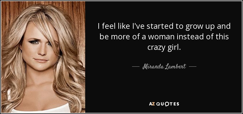 I feel like I've started to grow up and be more of a woman instead of this crazy girl. - Miranda Lambert