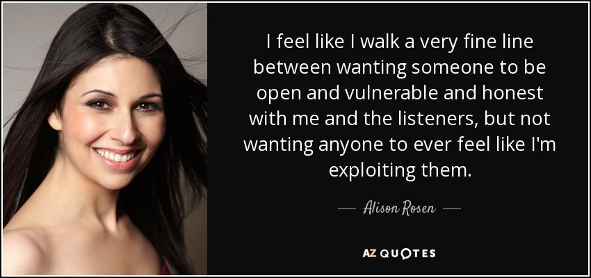 I feel like I walk a very fine line between wanting someone to be open and vulnerable and honest with me and the listeners, but not wanting anyone to ever feel like I'm exploiting them. - Alison Rosen