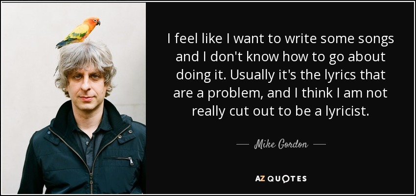 I feel like I want to write some songs and I don't know how to go about doing it. Usually it's the lyrics that are a problem, and I think I am not really cut out to be a lyricist. - Mike Gordon