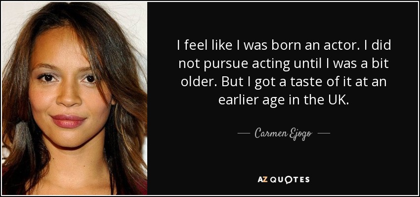 I feel like I was born an actor. I did not pursue acting until I was a bit older. But I got a taste of it at an earlier age in the UK. - Carmen Ejogo