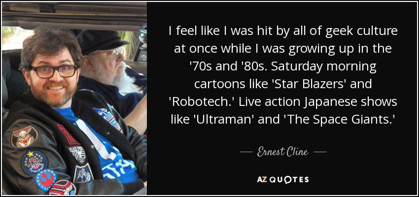 I feel like I was hit by all of geek culture at once while I was growing up in the '70s and '80s. Saturday morning cartoons like 'Star Blazers' and 'Robotech.' Live action Japanese shows like 'Ultraman' and 'The Space Giants.' - Ernest Cline
