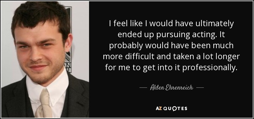 I feel like I would have ultimately ended up pursuing acting. It probably would have been much more difficult and taken a lot longer for me to get into it professionally. - Alden Ehrenreich