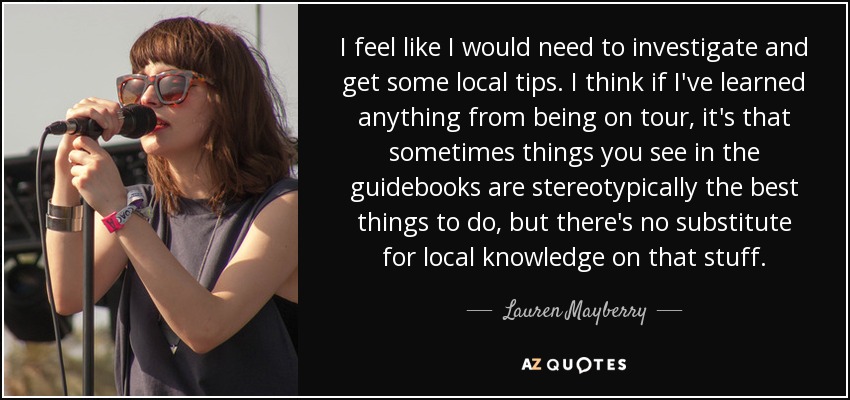 I feel like I would need to investigate and get some local tips. I think if I've learned anything from being on tour, it's that sometimes things you see in the guidebooks are stereotypically the best things to do, but there's no substitute for local knowledge on that stuff. - Lauren Mayberry